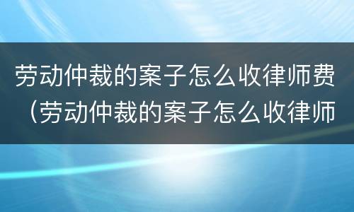 劳动仲裁的案子怎么收律师费（劳动仲裁的案子怎么收律师费用）