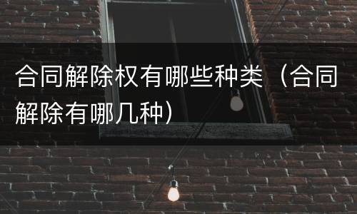 合同解除权有哪些种类（合同解除有哪几种）