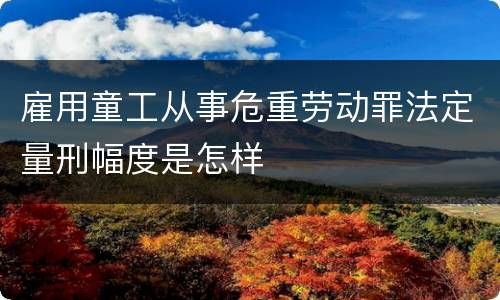 雇用童工从事危重劳动罪法定量刑幅度是怎样