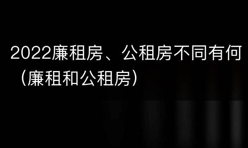 2022廉租房、公租房不同有何（廉租和公租房）