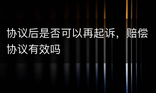 协议后是否可以再起诉，赔偿协议有效吗