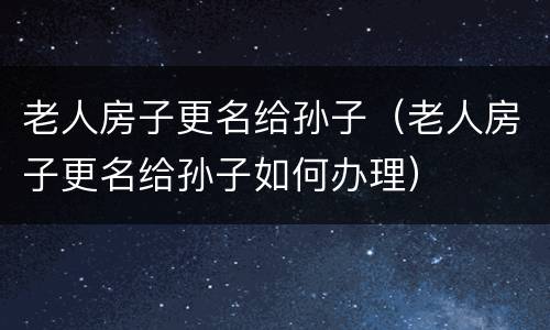 老人房子更名给孙子（老人房子更名给孙子如何办理）