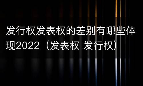 发行权发表权的差别有哪些体现2022（发表权 发行权）