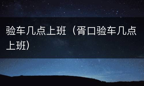 验车几点上班（胥口验车几点上班）