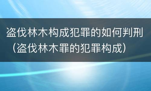 盗伐林木构成犯罪的如何判刑（盗伐林木罪的犯罪构成）