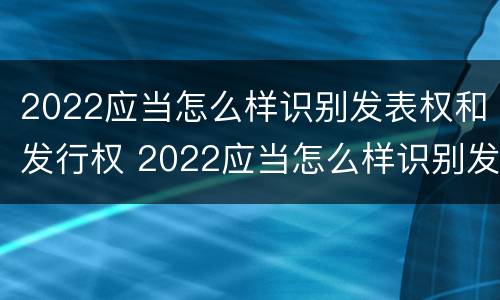 2022应当怎么样识别发表权和发行权 2022应当怎么样识别发表权和发行权呢