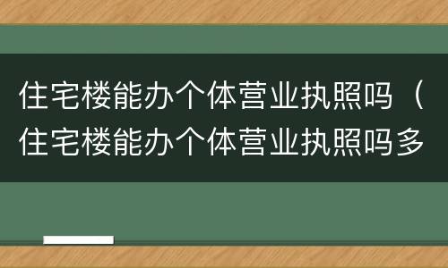 住宅楼能办个体营业执照吗（住宅楼能办个体营业执照吗多少钱）