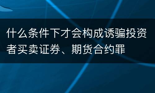什么条件下才会构成诱骗投资者买卖证券、期货合约罪