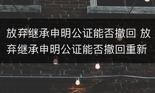 放弃继承申明公证能否撤回 放弃继承申明公证能否撤回重新办理