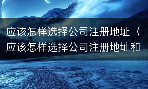 应该怎样选择公司注册地址（应该怎样选择公司注册地址和电话）