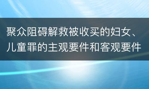 聚众阻碍解救被收买的妇女、儿童罪的主观要件和客观要件