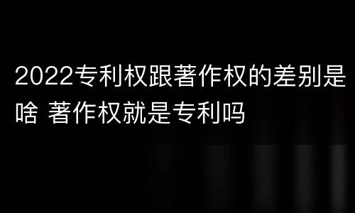 2022专利权跟著作权的差别是啥 著作权就是专利吗