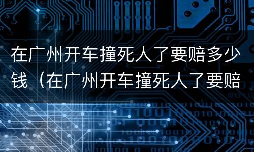 在广州开车撞死人了要赔多少钱（在广州开车撞死人了要赔多少钱呀）