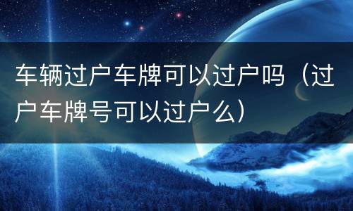 车辆过户车牌可以过户吗（过户车牌号可以过户么）