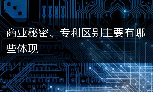 商业秘密、专利区别主要有哪些体现