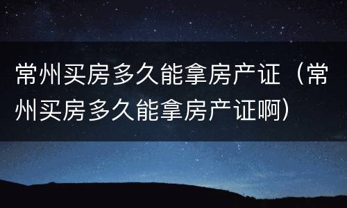 常州买房多久能拿房产证（常州买房多久能拿房产证啊）