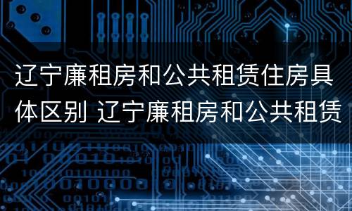 辽宁廉租房和公共租赁住房具体区别 辽宁廉租房和公共租赁住房具体区别在哪