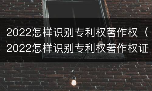2022怎样识别专利权著作权（2022怎样识别专利权著作权证书真伪）