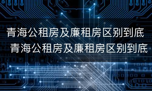 青海公租房及廉租房区别到底 青海公租房及廉租房区别到底是什么