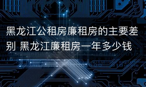 黑龙江公租房廉租房的主要差别 黑龙江廉租房一年多少钱