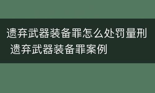 遗弃武器装备罪怎么处罚量刑 遗弃武器装备罪案例