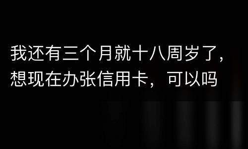 我还有三个月就十八周岁了，想现在办张信用卡，可以吗