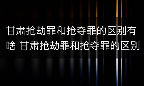 甘肃抢劫罪和抢夺罪的区别有啥 甘肃抢劫罪和抢夺罪的区别有啥区别呢