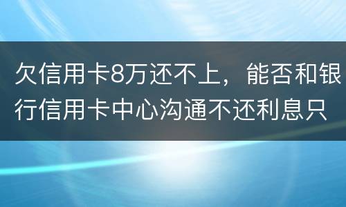 欠信用卡8万还不上，能否和银行信用卡中心沟通不还利息只还本金