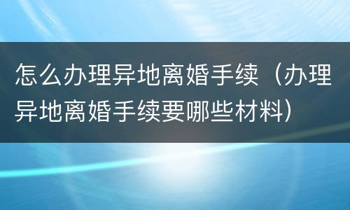 怎么办理异地离婚手续（办理异地离婚手续要哪些材料）