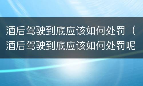 酒后驾驶到底应该如何处罚（酒后驾驶到底应该如何处罚呢）