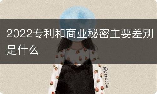 2022专利和商业秘密主要差别是什么