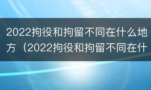 2022拘役和拘留不同在什么地方（2022拘役和拘留不同在什么地方服刑）