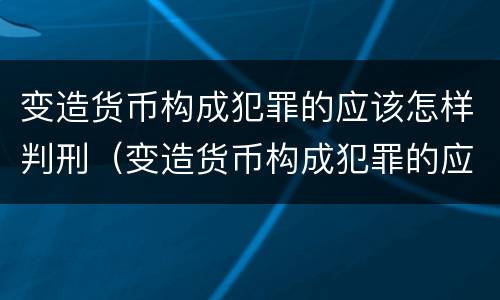 变造货币构成犯罪的应该怎样判刑（变造货币构成犯罪的应该怎样判刑呢）