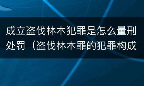 成立盗伐林木犯罪是怎么量刑处罚（盗伐林木罪的犯罪构成）