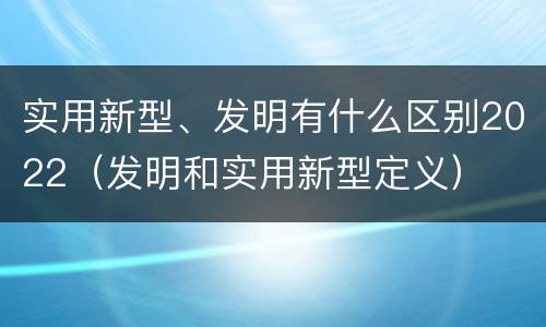实用新型、发明有什么区别2022（发明和实用新型定义）