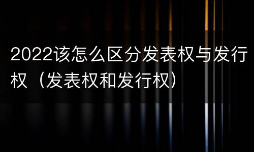 2022该怎么区分发表权与发行权（发表权和发行权）