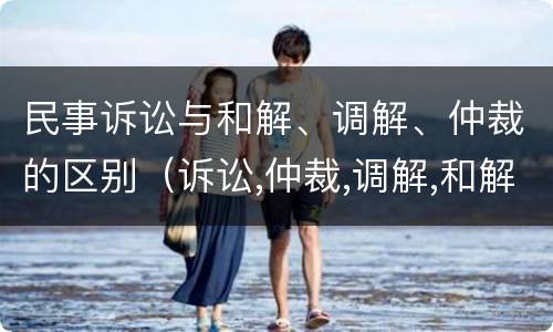民事诉讼与和解、调解、仲裁的区别（诉讼,仲裁,调解,和解的区别）