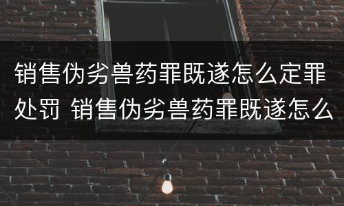 销售伪劣兽药罪既遂怎么定罪处罚 销售伪劣兽药罪既遂怎么定罪处罚依据