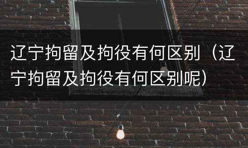 辽宁拘留及拘役有何区别（辽宁拘留及拘役有何区别呢）