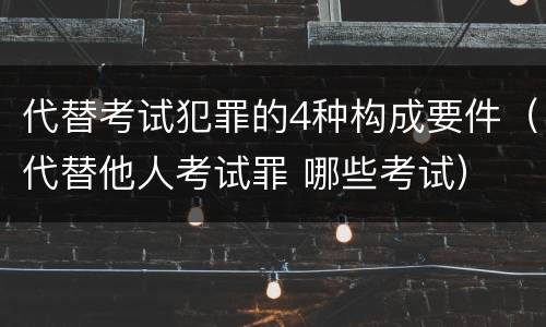 代替考试犯罪的4种构成要件（代替他人考试罪 哪些考试）