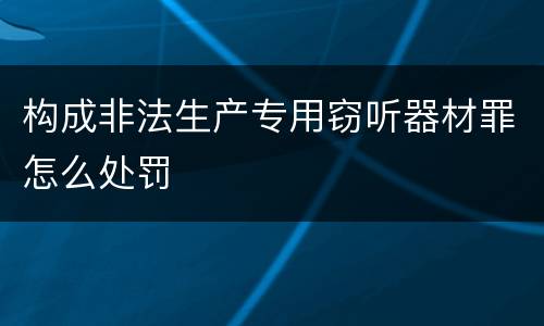 构成非法生产专用窃听器材罪怎么处罚
