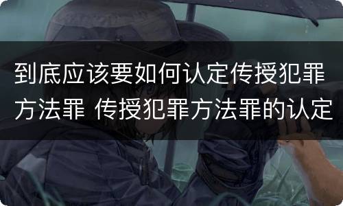 到底应该要如何认定传授犯罪方法罪 传授犯罪方法罪的认定