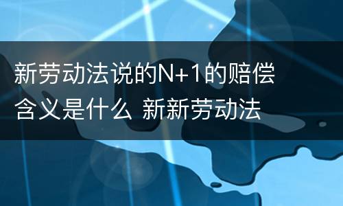 新劳动法说的N+1的赔偿含义是什么 新新劳动法