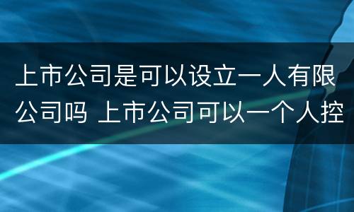 上市公司是可以设立一人有限公司吗 上市公司可以一个人控股吗