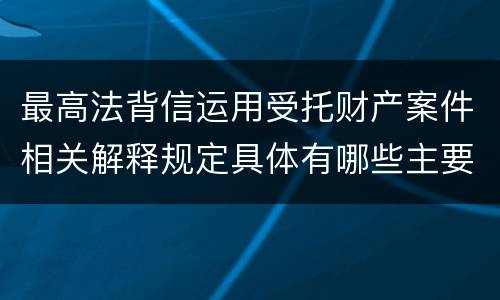 最高法背信运用受托财产案件相关解释规定具体有哪些主要内容
