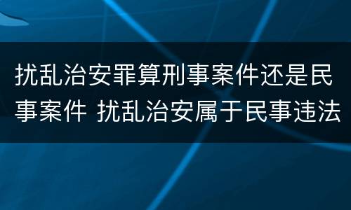 扰乱治安罪算刑事案件还是民事案件 扰乱治安属于民事违法行为