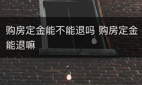 购房定金能不能退吗 购房定金能退嘛