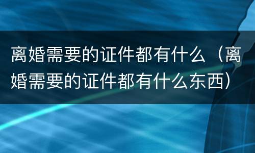 离婚需要的证件都有什么（离婚需要的证件都有什么东西）