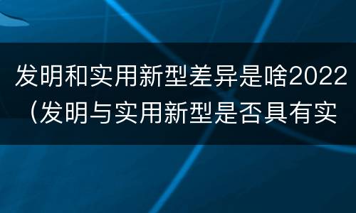 发明和实用新型差异是啥2022（发明与实用新型是否具有实用性）