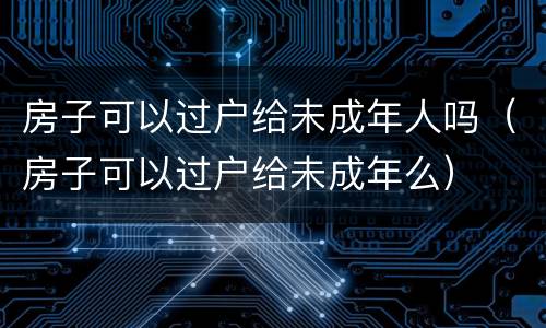 房子可以过户给未成年人吗（房子可以过户给未成年么）